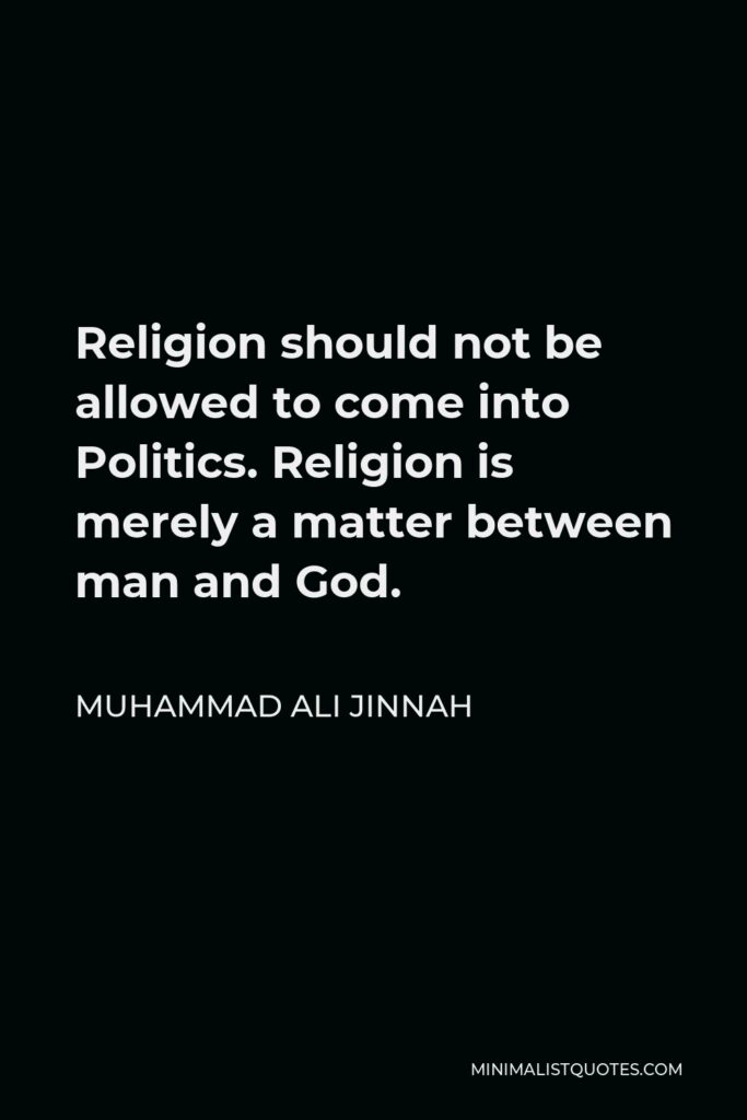 Muhammad Ali Jinnah Quote - Religion should not be allowed to come into Politics. Religion is merely a matter between man and God.
