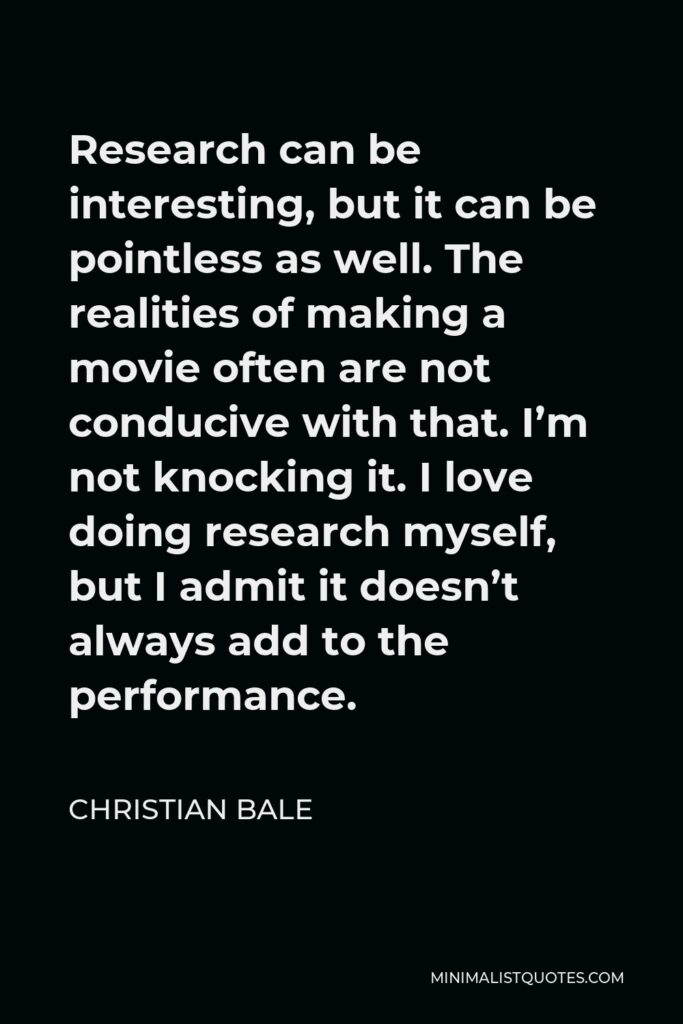 Christian Bale Quote - Research can be interesting, but it can be pointless as well. The realities of making a movie often are not conducive with that. I’m not knocking it. I love doing research myself, but I admit it doesn’t always add to the performance.