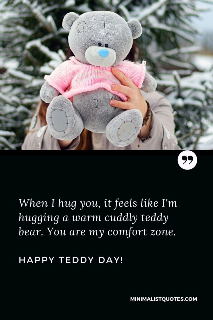 Romantic teddy day quotes: When I hug you, it feels like I'm hugging a warm cuddly teddy bear. You are my comfort zone. Happy Teddy Day!