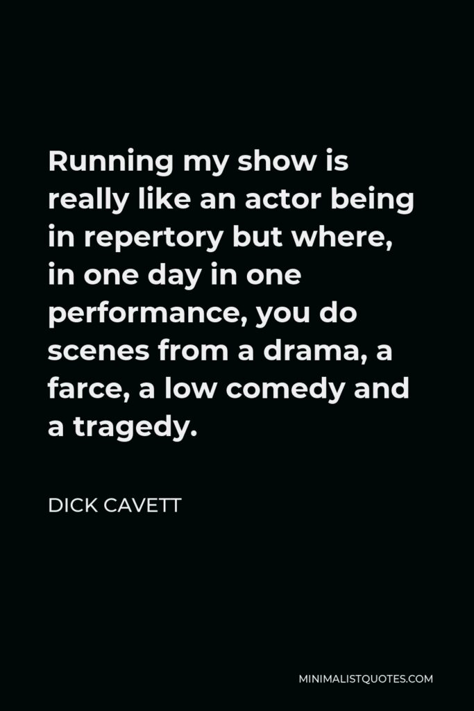 Dick Cavett Quote - Running my show is really like an actor being in repertory but where, in one day in one performance, you do scenes from a drama, a farce, a low comedy and a tragedy.