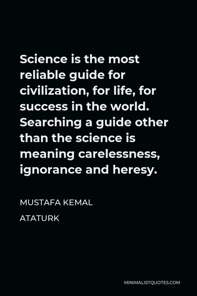 Mustafa Kemal Ataturk Quote - Science is the most reliable guide for civilization, for life, for success in the world. Searching a guide other than the science is meaning carelessness, ignorance and heresy.