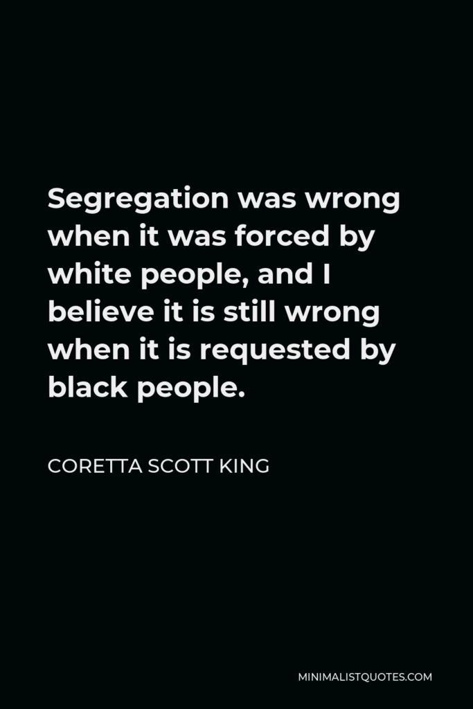 Coretta Scott King Quote - Segregation was wrong when it was forced by white people, and I believe it is still wrong when it is requested by black people.