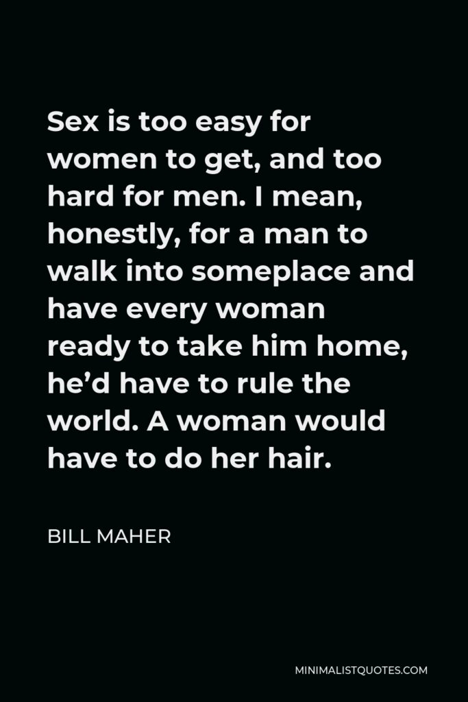Bill Maher Quote - Sex is too easy for women to get, and too hard for men. I mean, honestly, for a man to walk into someplace and have every woman ready to take him home, he’d have to rule the world. A woman would have to do her hair.