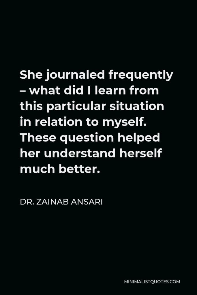 Dr. Zainab Ansari Quote - She journaled frequently – what did I learn from this particular situation in relation to myself. These question helped her understand herself much better.