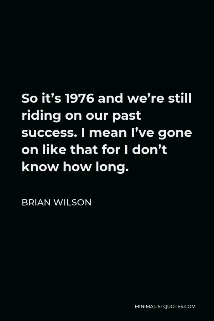Brian Wilson Quote - So it’s 1976 and we’re still riding on our past success. I mean I’ve gone on like that for I don’t know how long.