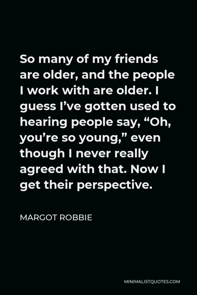 Margot Robbie Quote - So many of my friends are older, and the people I work with are older. I guess I’ve gotten used to hearing people say, “Oh, you’re so young,” even though I never really agreed with that. Now I get their perspective.