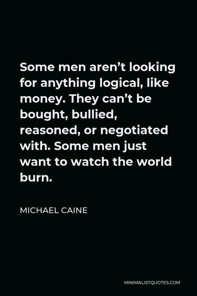 Michael Caine Quote - Some men aren’t looking for anything logical, like money. They can’t be bought, bullied, reasoned, or negotiated with. Some men just want to watch the world burn.
