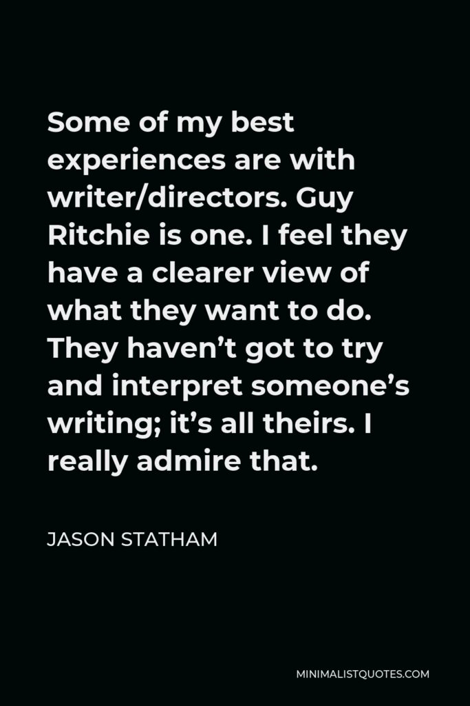 Jason Statham Quote - Some of my best experiences are with writer/directors. Guy Ritchie is one. I feel they have a clearer view of what they want to do. They haven’t got to try and interpret someone’s writing; it’s all theirs. I really admire that.