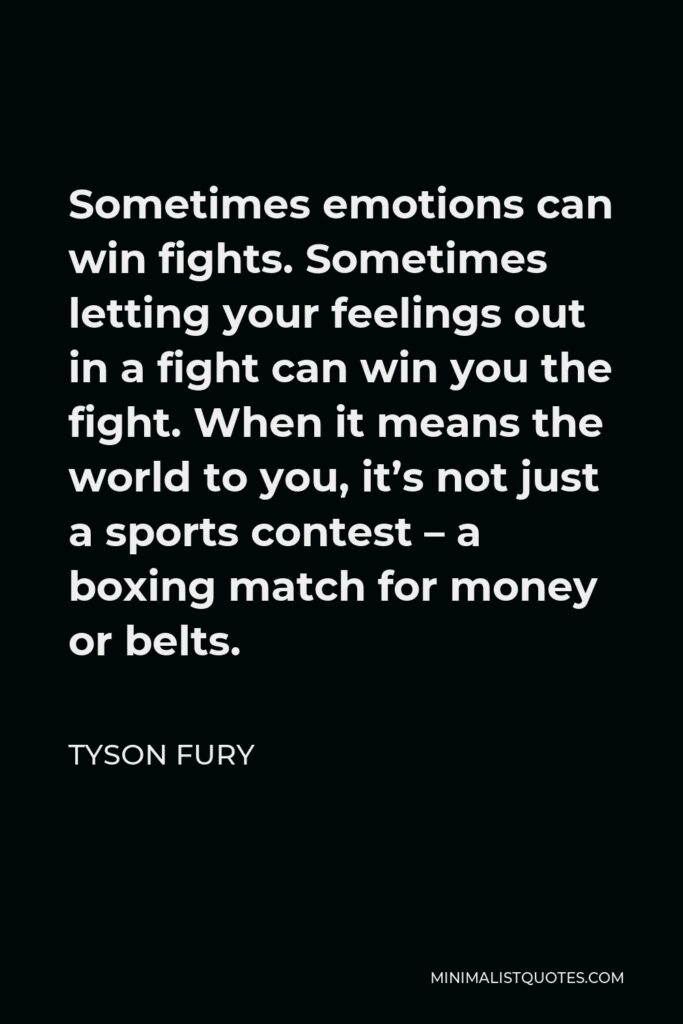 Tyson Fury Quote - Sometimes emotions can win fights. Sometimes letting your feelings out in a fight can win you the fight. When it means the world to you, it’s not just a sports contest – a boxing match for money or belts.