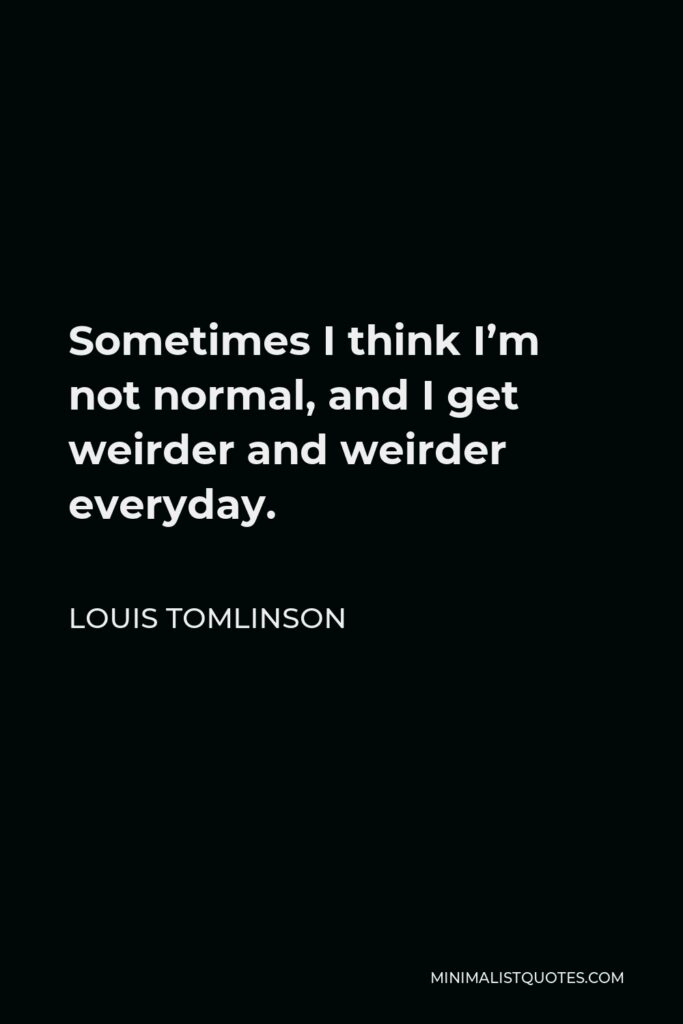 Louis Tomlinson Quote - Sometimes I think I’m not normal, and I get weirder and weirder everyday.