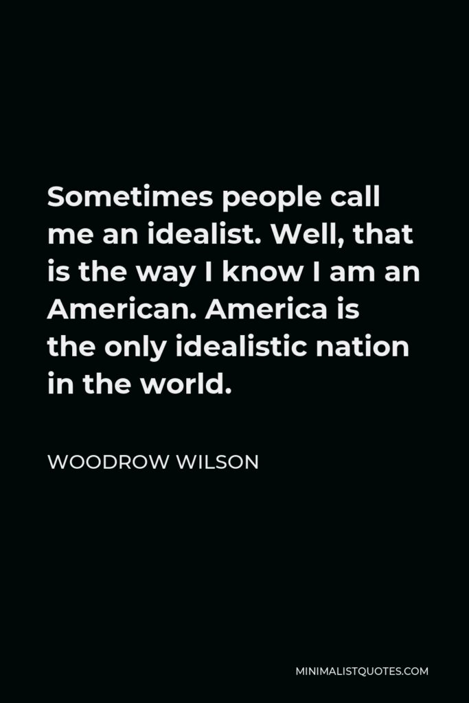 Woodrow Wilson Quote - Sometimes people call me an idealist. Well, that is the way I know I am an American. America is the only idealistic nation in the world.