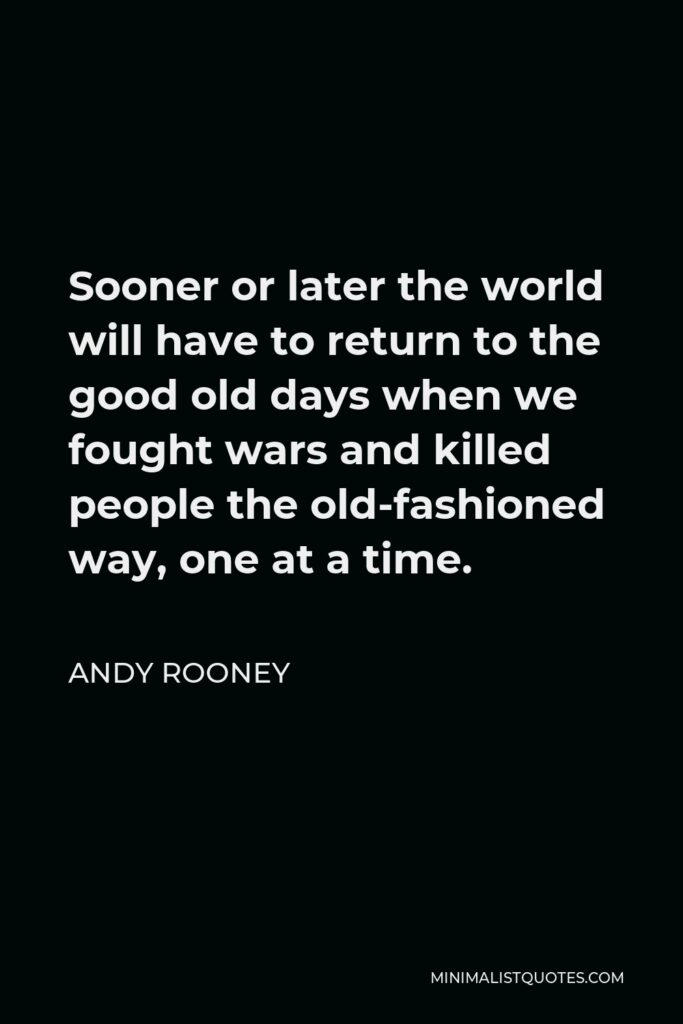 Andy Rooney Quote - Sooner or later the world will have to return to the good old days when we fought wars and killed people the old-fashioned way, one at a time.