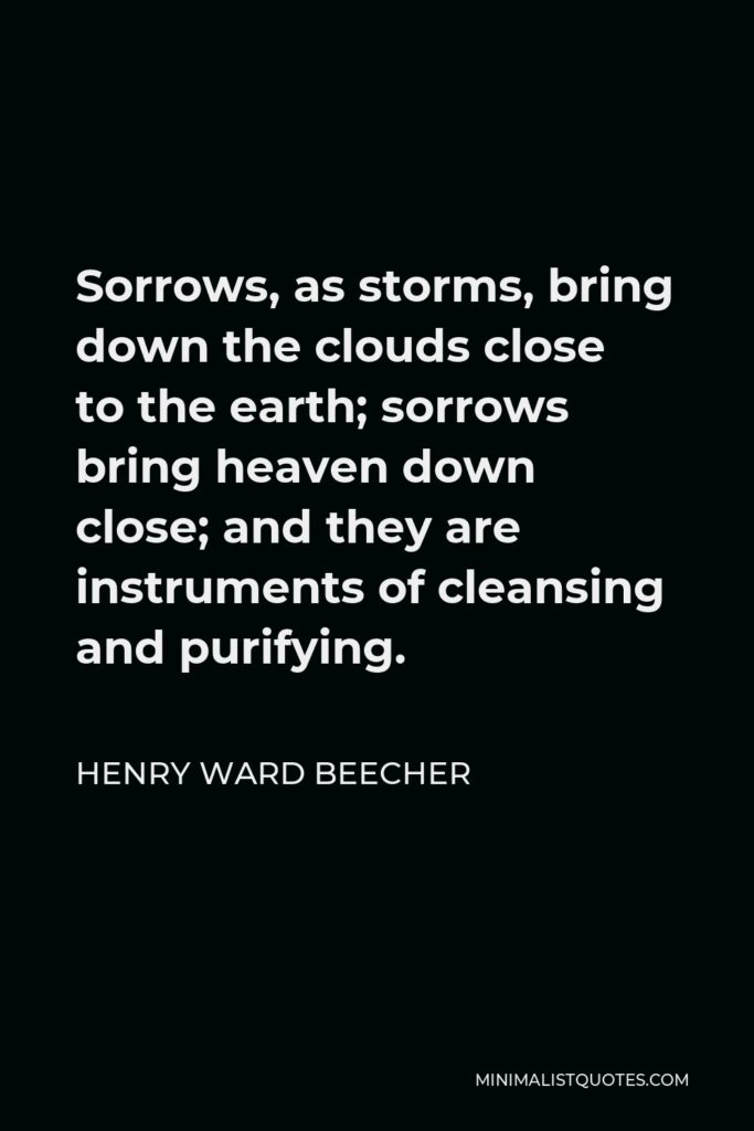 Henry Ward Beecher Quote - Sorrows, as storms, bring down the clouds close to the earth; sorrows bring heaven down close; and they are instruments of cleansing and purifying.