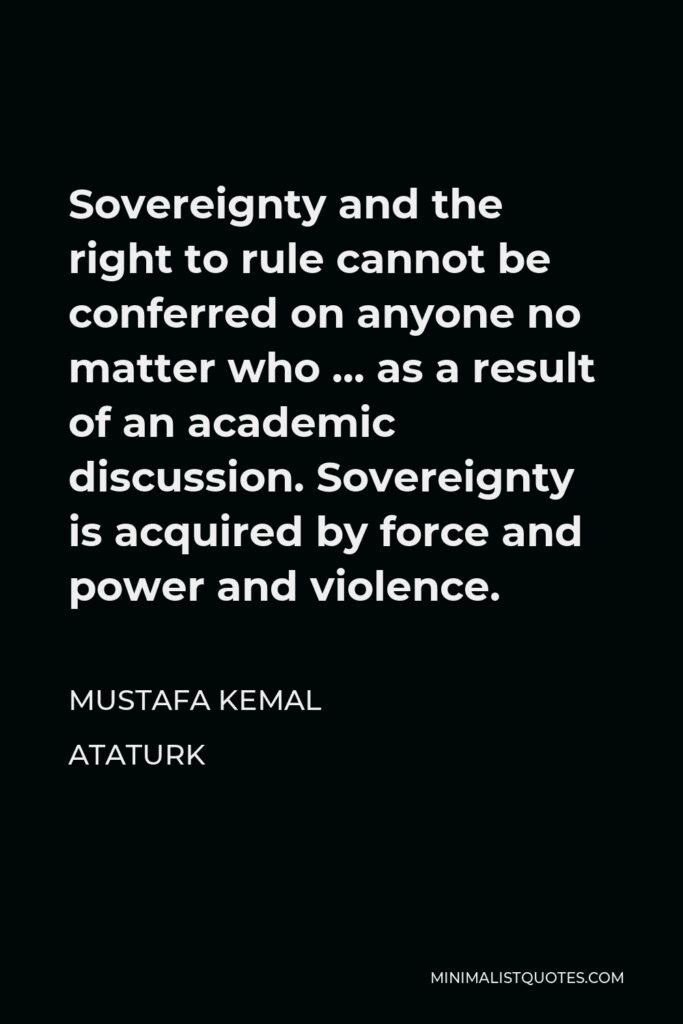 Mustafa Kemal Ataturk Quote - Sovereignty and the right to rule cannot be conferred on anyone no matter who … as a result of an academic discussion. Sovereignty is acquired by force and power and violence.
