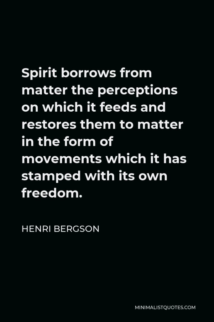 Henri Bergson Quote - Spirit borrows from matter the perceptions on which it feeds and restores them to matter in the form of movements which it has stamped with its own freedom.