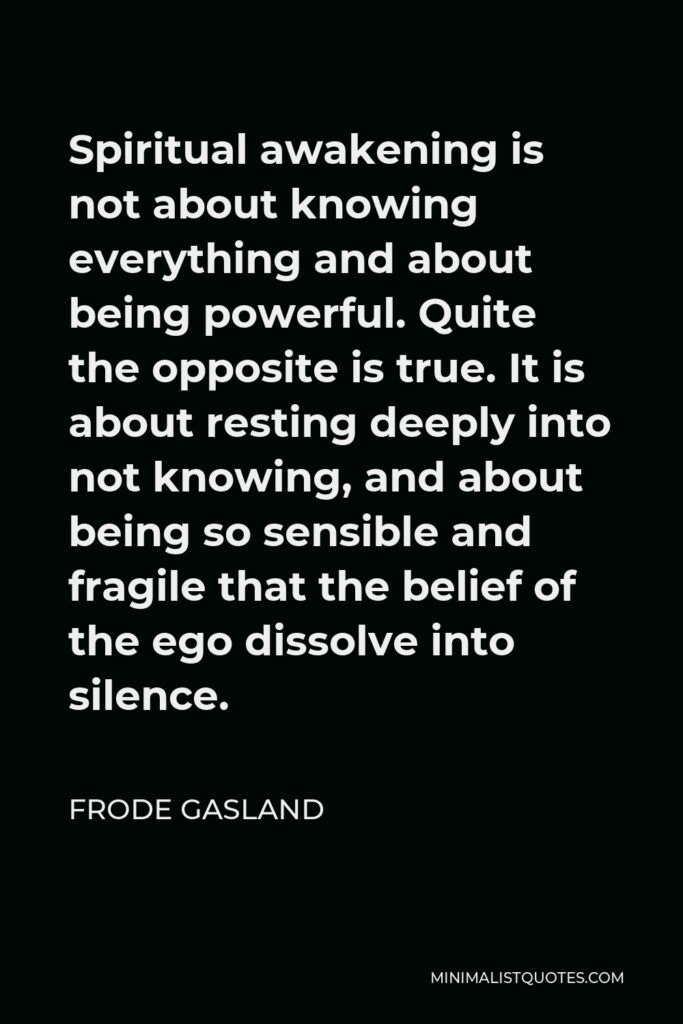 Frode Gasland Quote - Spiritual awakening is not about knowing everything and about being powerful. Quite the opposite is true. It is about resting deeply into not knowing, and about being so sensible and fragile that the belief of the ego dissolve into silence.