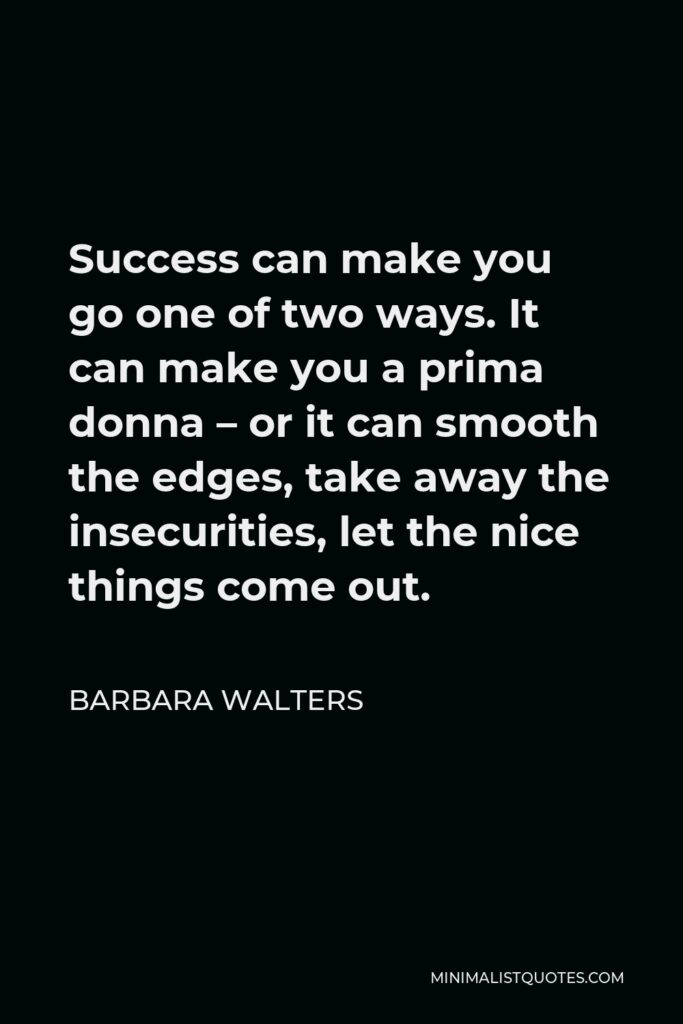 Barbara Walters Quote - Success can make you go one of two ways. It can make you a prima donna – or it can smooth the edges, take away the insecurities, let the nice things come out.