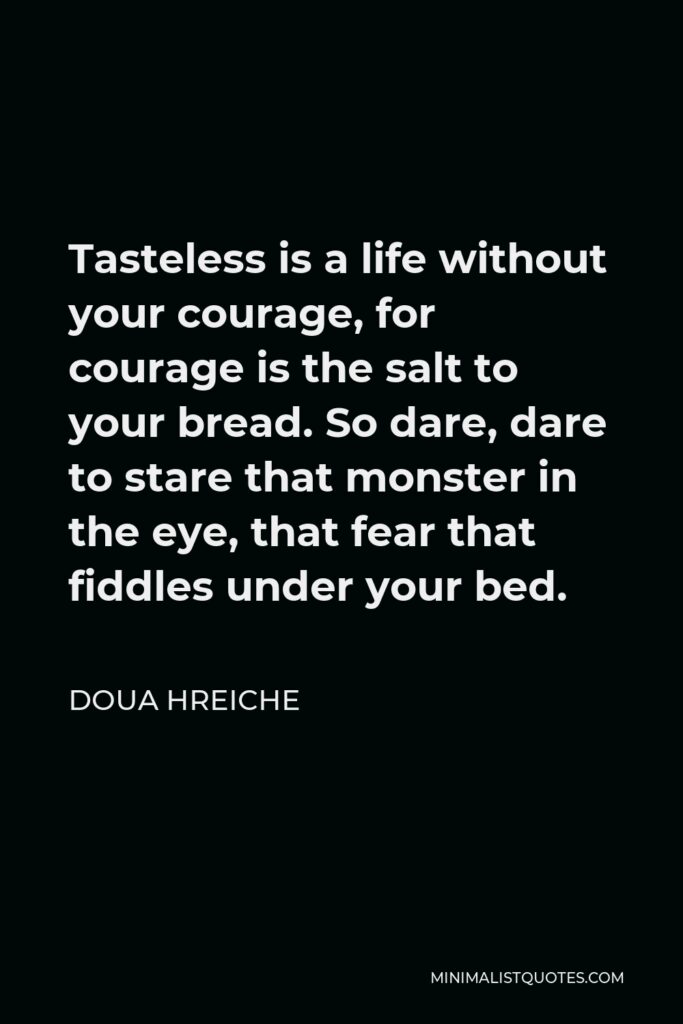 Doua Hreiche Quote - Tasteless is a life without your courage, for courage is the salt to your bread. So dare, dare to stare that monster in the eye, that fear that fiddles under your bed.