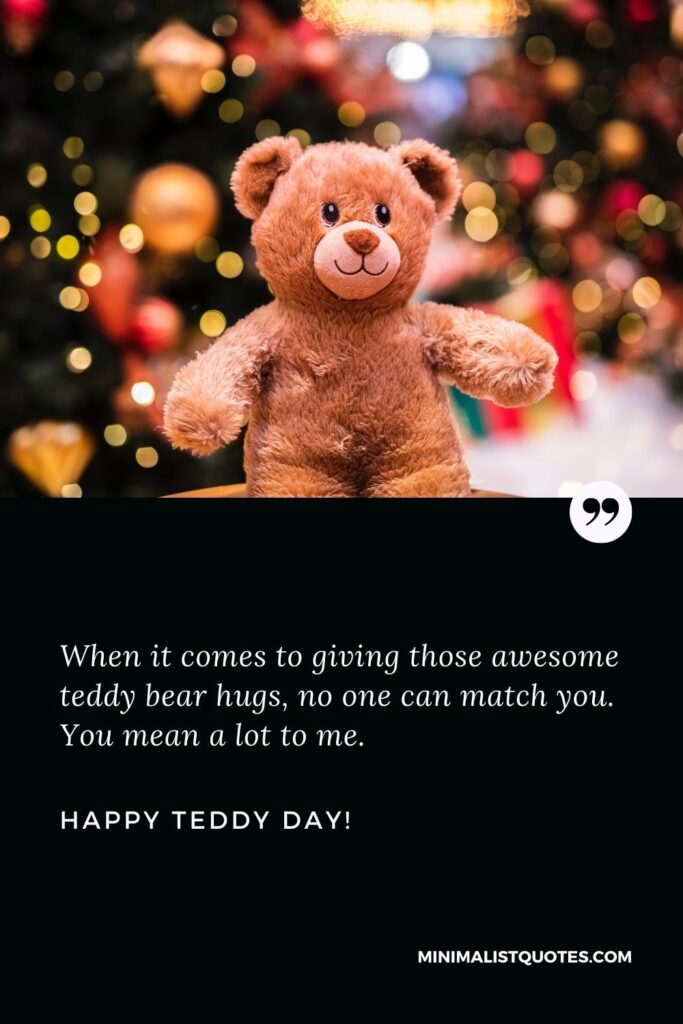 Teddy day quotes for love: When it comes to giving those awesome teddy bear hugs, no one can match you. You mean a lot to me. Happy Teddy Day!