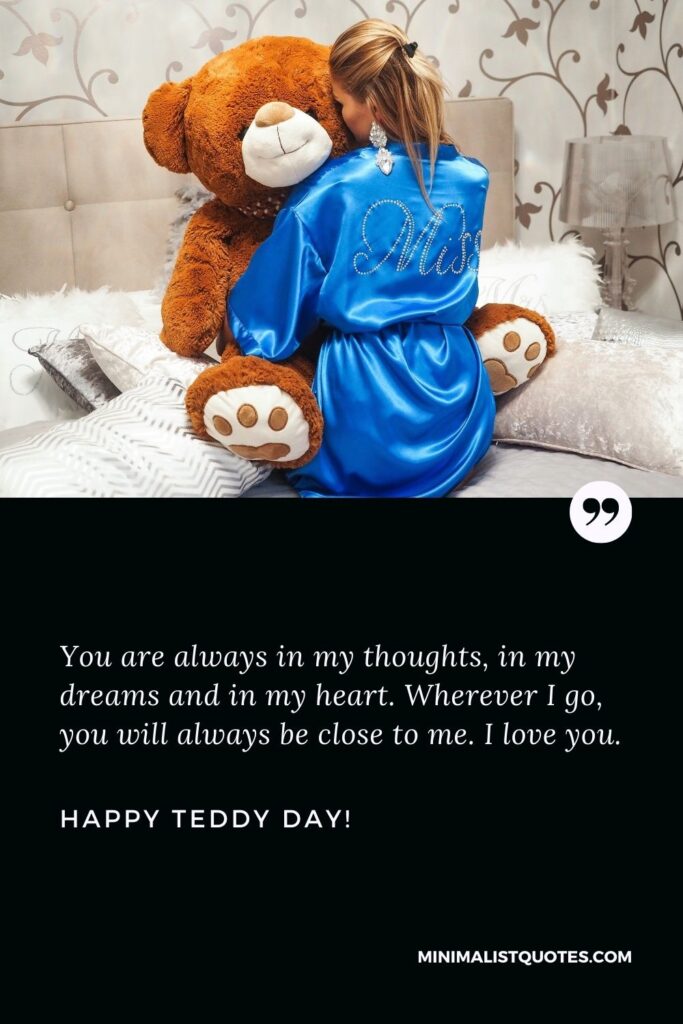 Teddy day wish for gf: You are always in my thoughts, in my dreams and in my heart. Wherever I go, you will always be close to me. I love you. Happy Teddy Day!