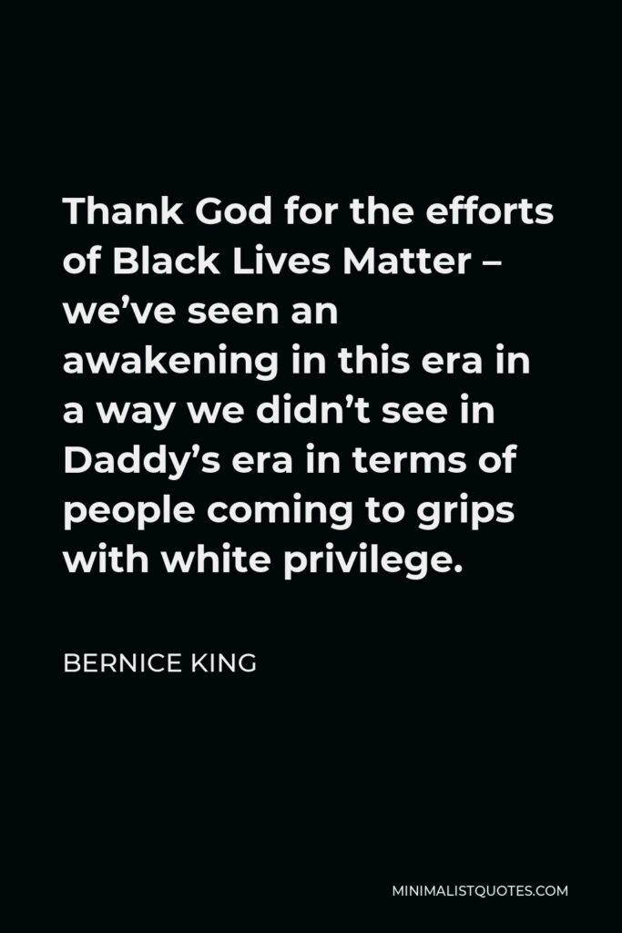 Bernice King Quote - Thank God for the efforts of Black Lives Matter – we’ve seen an awakening in this era in a way we didn’t see in Daddy’s era in terms of people coming to grips with white privilege.