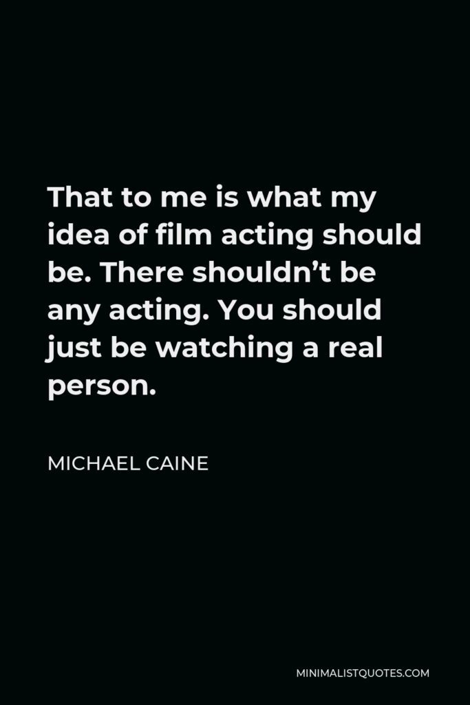 Michael Caine Quote - That to me is what my idea of film acting should be. There shouldn’t be any acting. You should just be watching a real person.