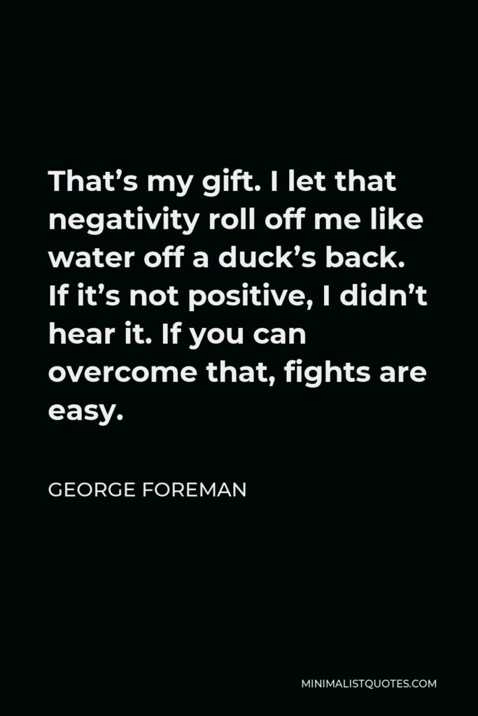 George Foreman Quote - That’s my gift. I let that negativity roll off me like water off a duck’s back. If it’s not positive, I didn’t hear it. If you can overcome that, fights are easy.