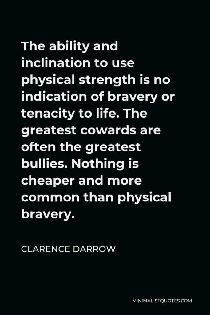 Clarence Darrow Quote - The ability and inclination to use physical strength is no indication of bravery or tenacity to life. The greatest cowards are often the greatest bullies. Nothing is cheaper and more common than physical bravery.