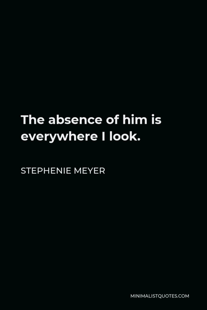 Stephenie Meyer Quote - The absence of him is everywhere I look.