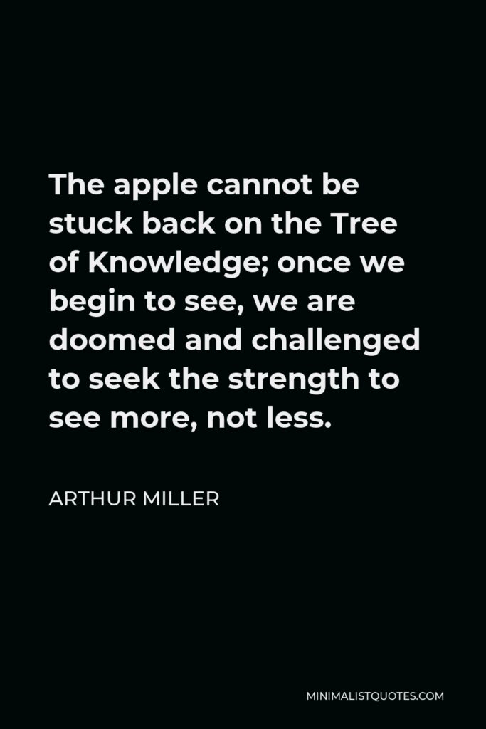 Arthur Miller Quote - The apple cannot be stuck back on the Tree of Knowledge; once we begin to see, we are doomed and challenged to seek the strength to see more, not less.