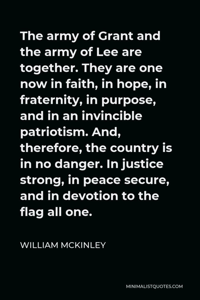 William McKinley Quote - The army of Grant and the army of Lee are together. They are one now in faith, in hope, in fraternity, in purpose, and in an invincible patriotism. And, therefore, the country is in no danger. In justice strong, in peace secure, and in devotion to the flag all one.