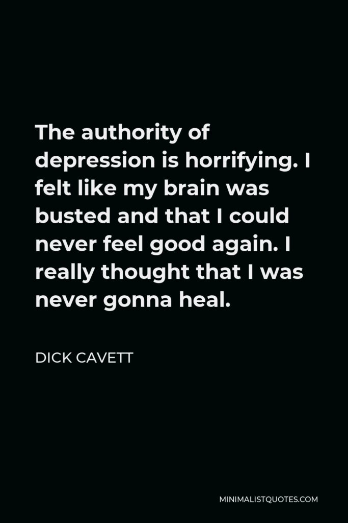 Dick Cavett Quote - The authority of depression is horrifying. I felt like my brain was busted and that I could never feel good again. I really thought that I was never gonna heal.