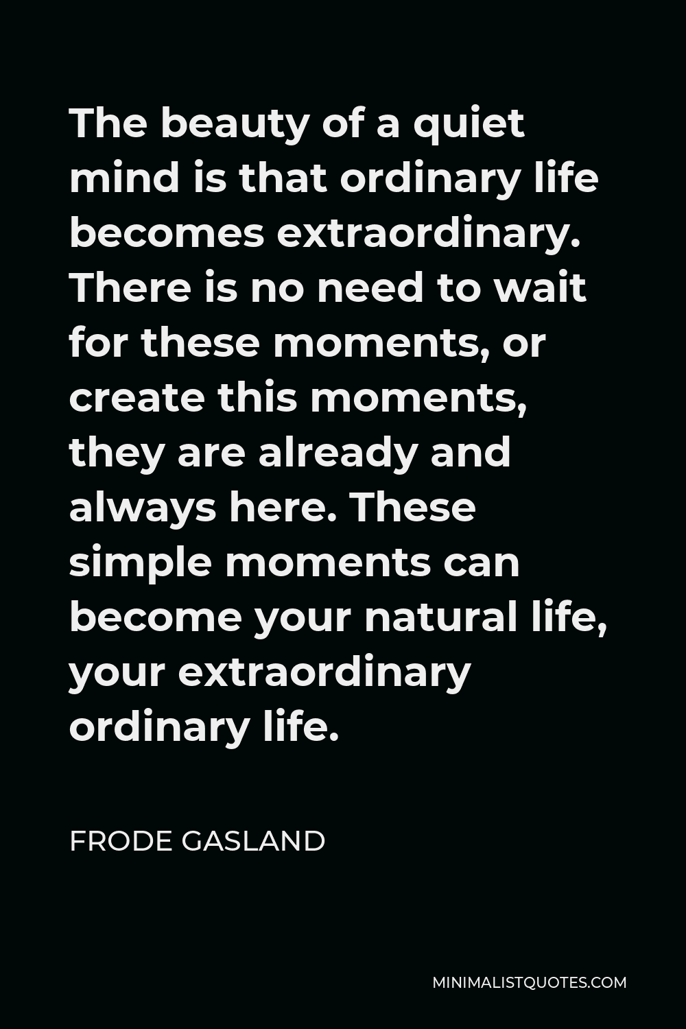 Frode Gasland Quote - The beauty of a quiet mind is that ordinary life becomes extraordinary. There is no need to wait for these moments, or create this moments, they are already and always here. These simple moments can become your natural life, your extraordinary ordinary life.