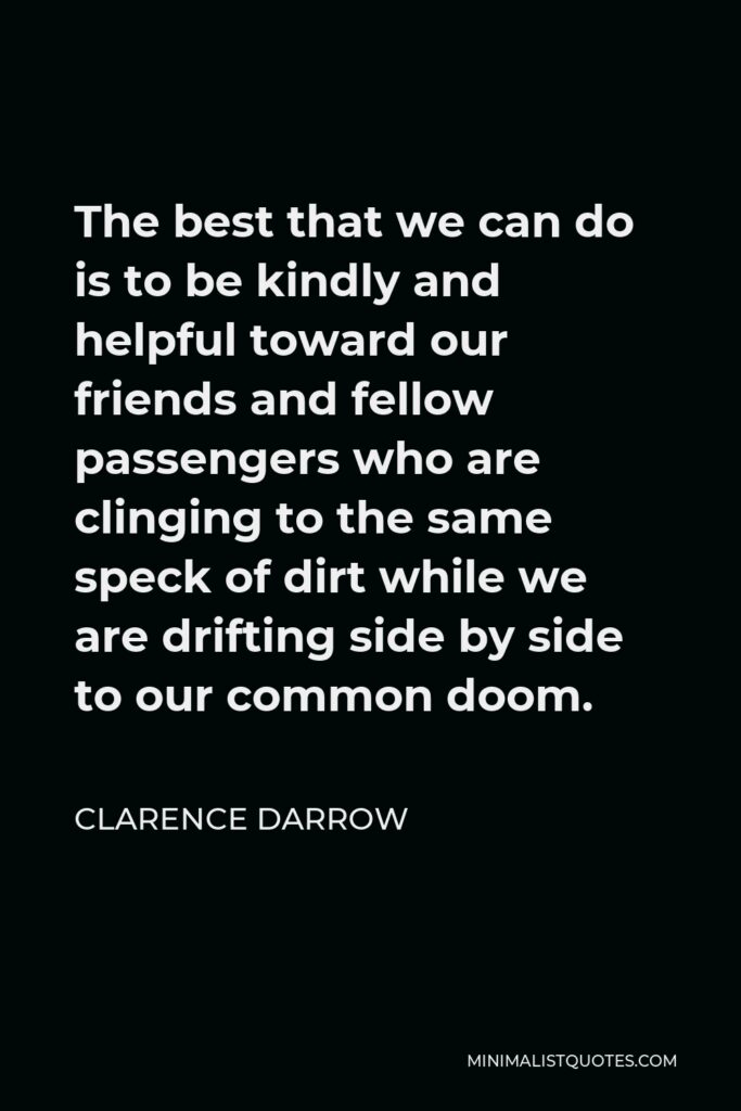 Clarence Darrow Quote - The best that we can do is to be kindly and helpful toward our friends and fellow passengers who are clinging to the same speck of dirt while we are drifting side by side to our common doom.