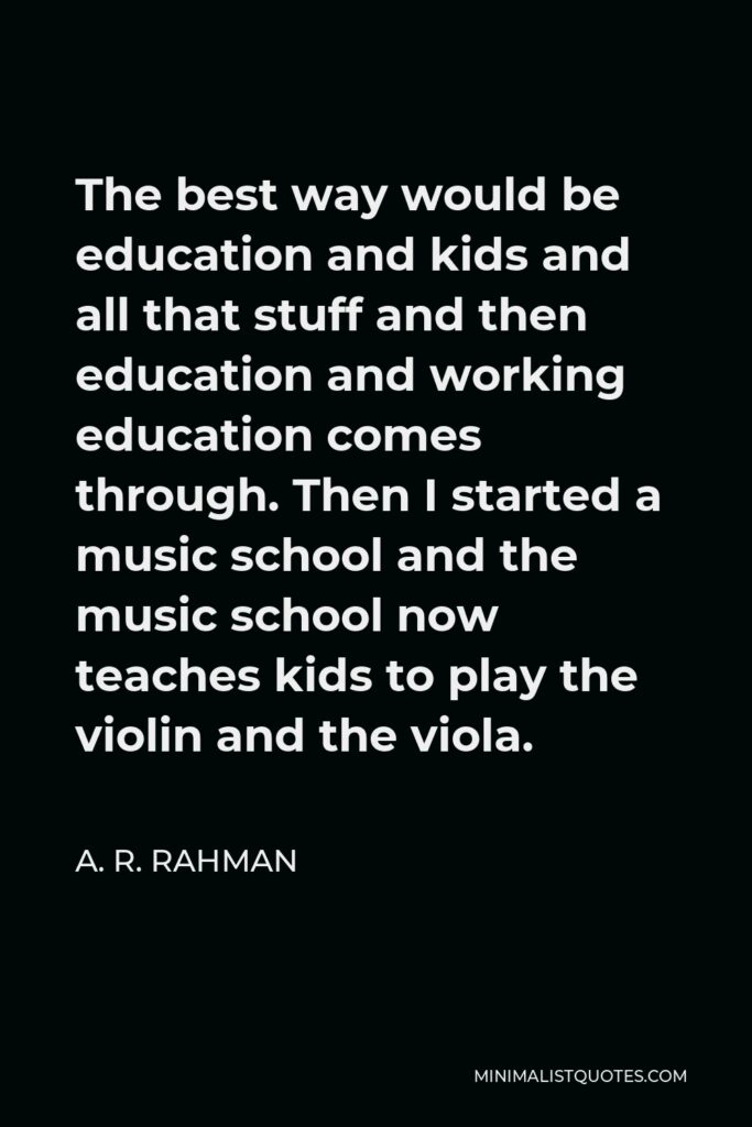 A. R. Rahman Quote - The best way would be education and kids and all that stuff and then education and working education comes through. Then I started a music school and the music school now teaches kids to play the violin and the viola.