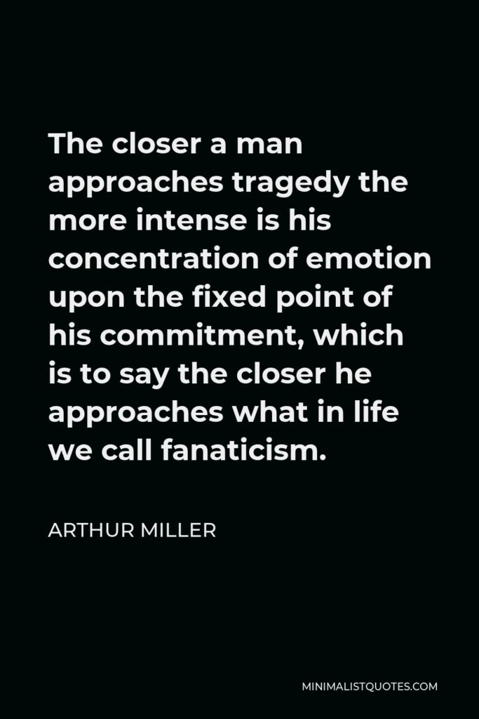 Arthur Miller Quote - The closer a man approaches tragedy the more intense is his concentration of emotion upon the fixed point of his commitment, which is to say the closer he approaches what in life we call fanaticism.