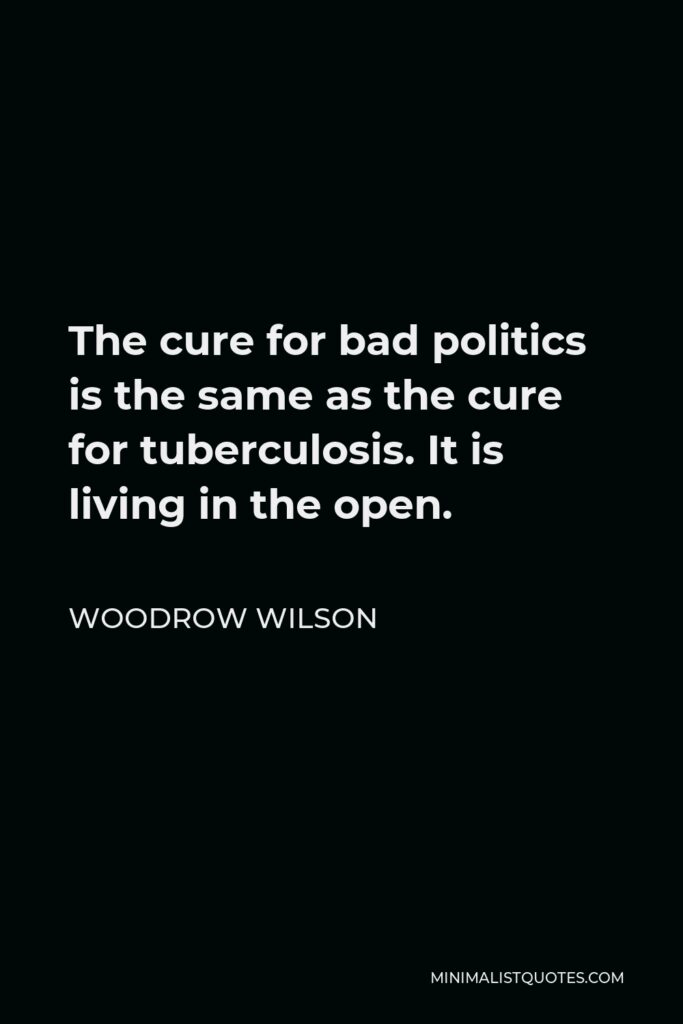 Woodrow Wilson Quote - The cure for bad politics is the same as the cure for tuberculosis. It is living in the open.