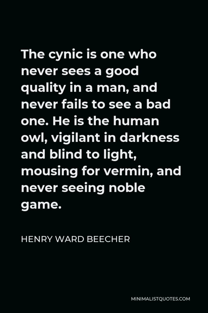 Henry Ward Beecher Quote - The cynic is one who never sees a good quality in a man, and never fails to see a bad one. He is the human owl, vigilant in darkness and blind to light, mousing for vermin, and never seeing noble game.