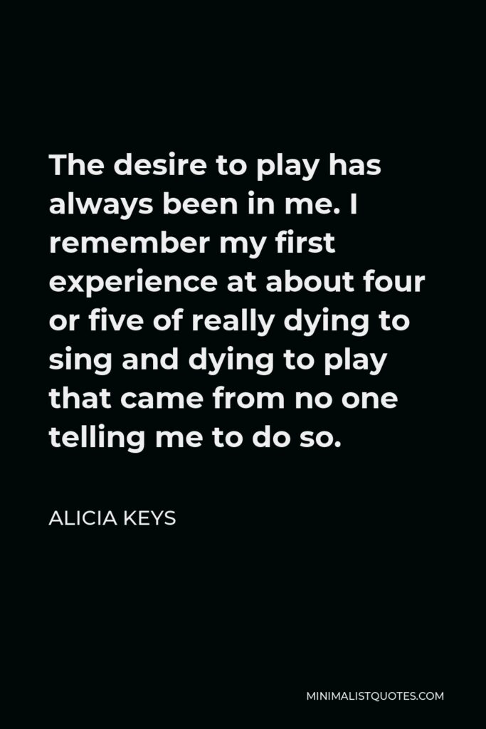 Alicia Keys Quote - The desire to play has always been in me. I remember my first experience at about four or five of really dying to sing and dying to play that came from no one telling me to do so.