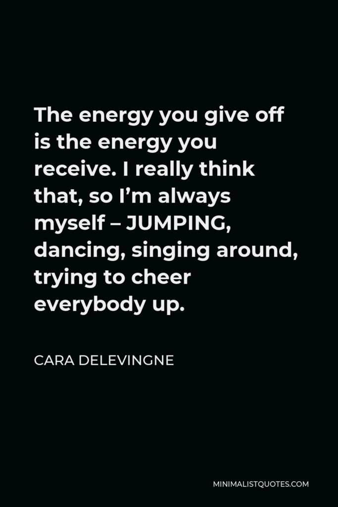 Cara Delevingne Quote - The energy you give off is the energy you receive. I really think that, so I’m always myself – JUMPING, dancing, singing around, trying to cheer everybody up.