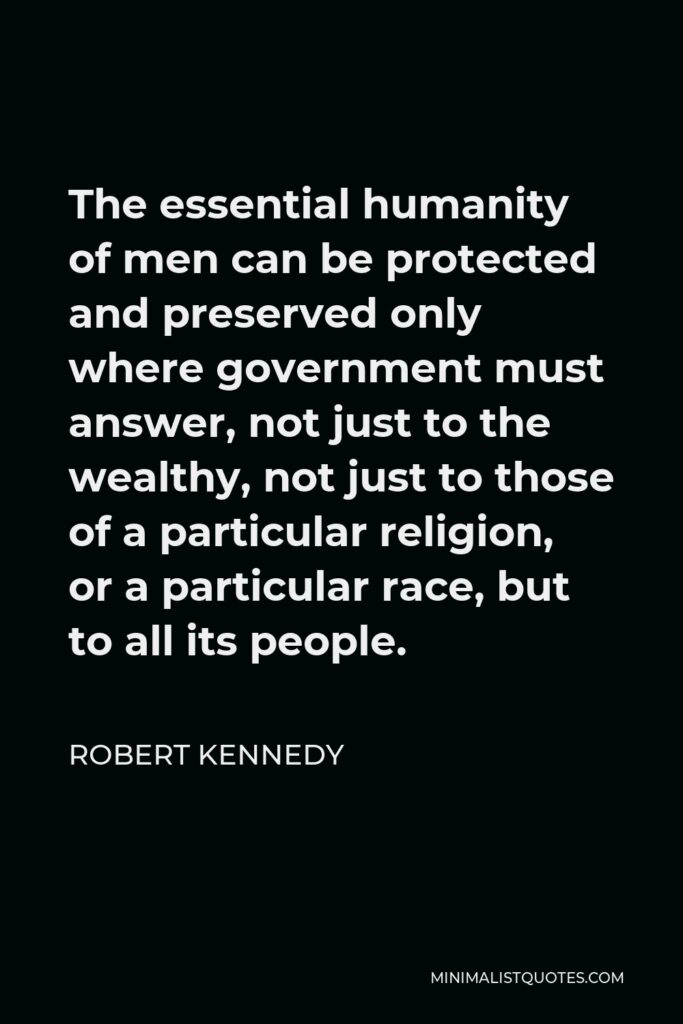 Robert Kennedy Quote - The essential humanity of men can be protected and preserved only where government must answer, not just to the wealthy, not just to those of a particular religion, or a particular race, but to all its people.