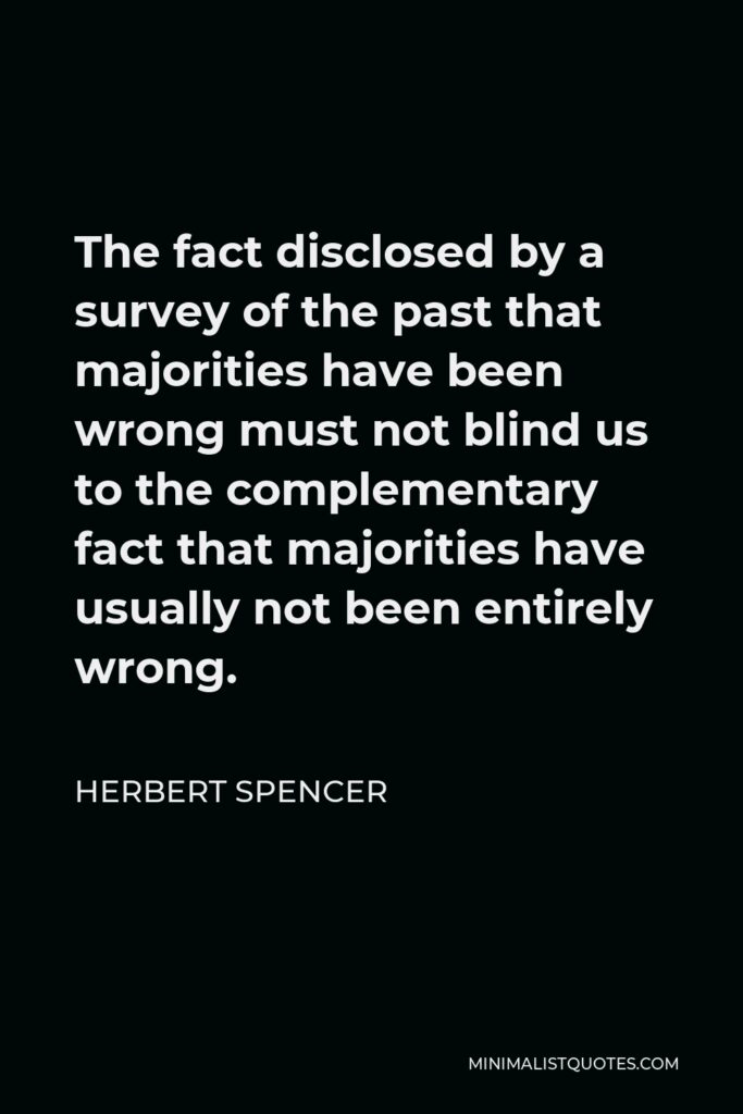 Herbert Spencer Quote - The fact disclosed by a survey of the past that majorities have been wrong must not blind us to the complementary fact that majorities have usually not been entirely wrong.