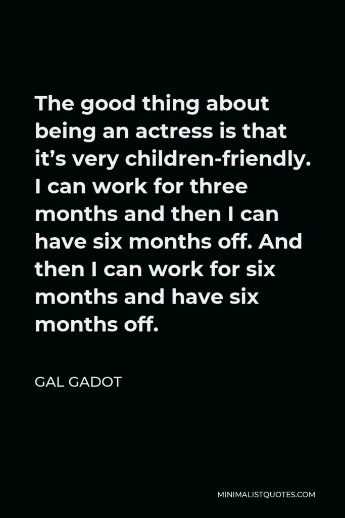 Gal Gadot Quote - The good thing about being an actress is that it’s very children-friendly. I can work for three months and then I can have six months off. And then I can work for six months and have six months off.
