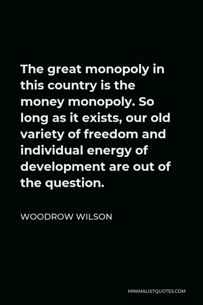 Woodrow Wilson Quote - The great monopoly in this country is the money monopoly. So long as it exists, our old variety of freedom and individual energy of development are out of the question.