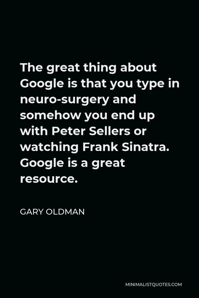 Gary Oldman Quote - The great thing about Google is that you type in neuro-surgery and somehow you end up with Peter Sellers or watching Frank Sinatra. Google is a great resource.