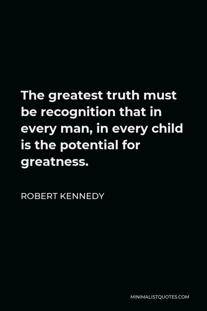 Robert Kennedy Quote - The greatest truth must be recognition that in every man, in every child is the potential for greatness.