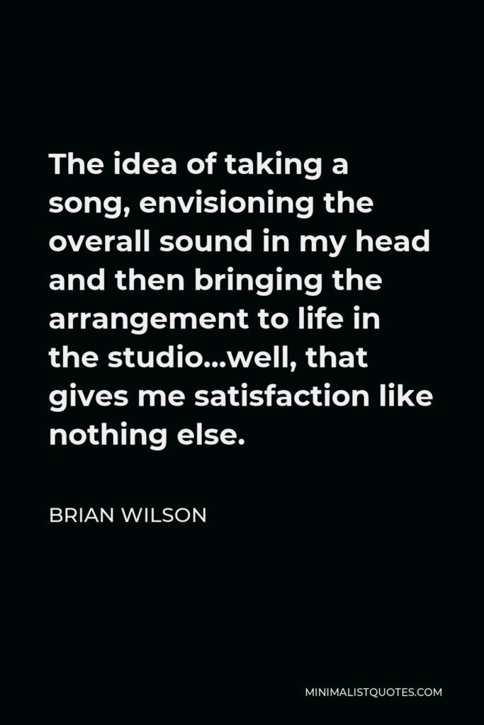 Brian Wilson Quote - The idea of taking a song, envisioning the overall sound in my head and then bringing the arrangement to life in the studio…well, that gives me satisfaction like nothing else.