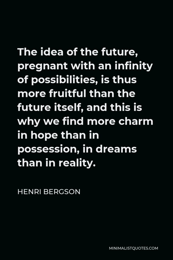 Henri Bergson Quote - The idea of the future, pregnant with an infinity of possibilities, is thus more fruitful than the future itself, and this is why we find more charm in hope than in possession, in dreams than in reality.