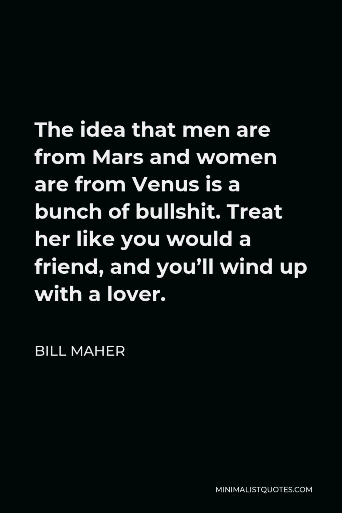 Bill Maher Quote - The idea that men are from Mars and women are from Venus is a bunch of bullshit. Treat her like you would a friend, and you’ll wind up with a lover.
