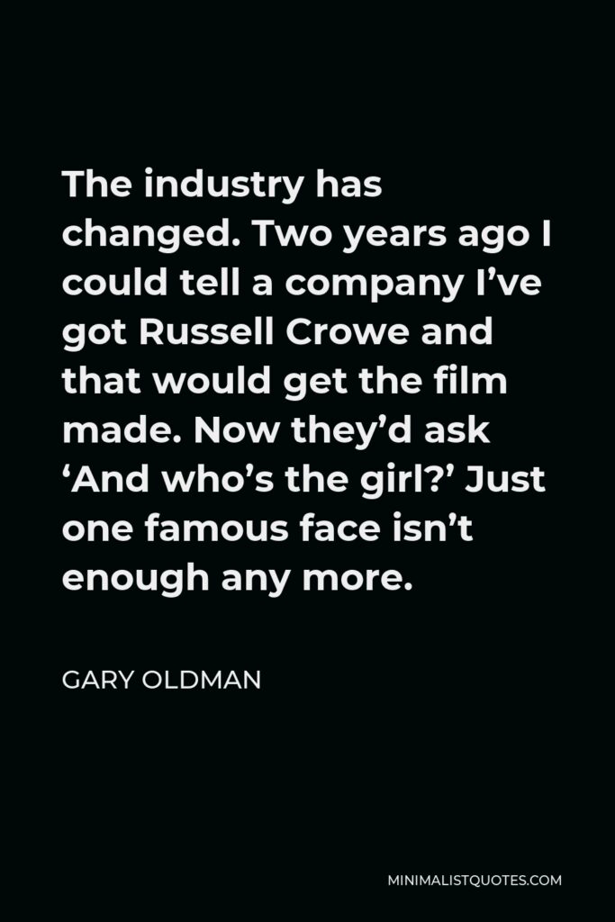 Gary Oldman Quote - The industry has changed. Two years ago I could tell a company I’ve got Russell Crowe and that would get the film made. Now they’d ask ‘And who’s the girl?’ Just one famous face isn’t enough any more.